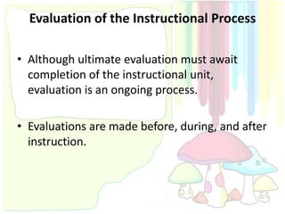 Evaluation of the Instructional Process

• Although ultimate evaluation must await
  completion of the instructional unit,
  evaluation is an ongoing process.

• Evaluations are made before, during, and after
  instruction.
 