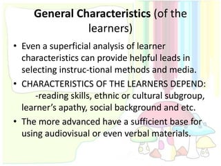 General Characteristics (of the
               learners)
• Even a superficial analysis of learner
  characteristics can provide helpful leads in
  selecting instruc-tional methods and media.
• CHARACTERISTICS OF THE LEARNERS DEPEND:
      -reading skills, ethnic or cultural subgroup,
  learner’s apathy, social background and etc.
• The more advanced have a sufficient base for
  using audiovisual or even verbal materials.
 