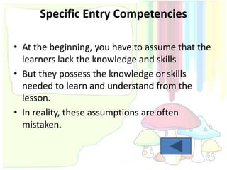 Specific Entry Competencies

• At the beginning, you have to assume that the
  learners lack the knowledge and skills
• But they possess the knowledge or skills
  needed to learn and understand from the
  lesson.
• In reality, these assumptions are often
  mistaken.
 