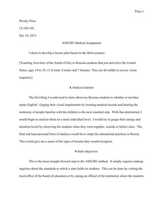 Price 1
Wesley Price
CI-350-102
Dec 10, 2013
ASSURE Method Assignment
I chose to develop a lesson plan based on the third scenario.
[Teaching Activities of the fourth of July to Russian students that just arrived to the United
States, ages 10 to 19, 15 in total .8 males and 7 females. They are all mildly to severe vision
impaired.]
A Analyze learners
The first thing I would need to learn about my Russian students is whether or not they
spoke English. Gaging their visual impairments by locating medical records and hearing the
testimony of people familiar with the children is the next essential step. With that determined, I
would begin to analyze them on a more individual level. I would try to guage their energy and
attention levels by observing the students when they were together, outside or before class. The
final and least personal form of analysis would be to study the educational practices in Russia.
This would give me a sense of the types of lessons they would recognize.
S State objectives
This is the most straight forward step in the ASSURE method. It simply requires making
inquiries about the standards to which a state holds its students. This can be done by visiting the
local office of the board of education or by asking an official of the institution where the students

 