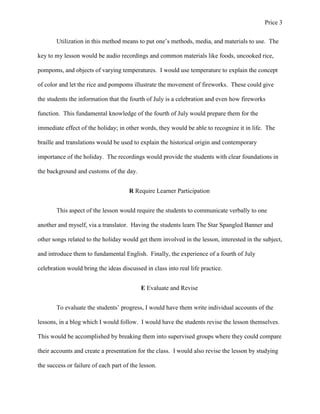 Price 3
Utilization in this method means to put one’s methods, media, and materials to use. The
key to my lesson would be audio recordings and common materials like foods, uncooked rice,
pompoms, and objects of varying temperatures. I would use temperature to explain the concept
of color and let the rice and pompoms illustrate the movement of fireworks. These could give
the students the information that the fourth of July is a celebration and even how fireworks
function. This fundamental knowledge of the fourth of July would prepare them for the
immediate effect of the holiday; in other words, they would be able to recognize it in life. The
braille and translations would be used to explain the historical origin and contemporary
importance of the holiday. The recordings would provide the students with clear foundations in
the background and customs of the day.
R Require Learner Participation
This aspect of the lesson would require the students to communicate verbally to one
another and myself, via a translator. Having the students learn The Star Spangled Banner and
other songs related to the holiday would get them involved in the lesson, interested in the subject,
and introduce them to fundamental English. Finally, the experience of a fourth of July
celebration would bring the ideas discussed in class into real life practice.
E Evaluate and Revise
To evaluate the students’ progress, I would have them write individual accounts of the
lessons, in a blog which I would follow. I would have the students revise the lesson themselves.
This would be accomplished by breaking them into supervised groups where they could compare
their accounts and create a presentation for the class. I would also revise the lesson by studying
the success or failure of each part of the lesson.

 