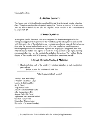 Casandra Goodwin

A- Analyze Learners
This lesson plan is for teaching the months of the year to a first grade special education
class. This class consists of ten boys and seven girls. Of these seventeen, 70% are white,
20% are African American, and 10% are Hispanic. Seven students in this class have mild
to severe ADHD.

S- State Objectives
A first grade special education class will categorize the month of the year with the
corresponding picture that symbolizes the event/holiday that takes place in each month
with the use of a list of those holidays and events per months and may ask the teacher one
time what the picture is after having a week of review by playing matching gamesmatching the picture to the month that it goes with, playing quizzing games with each
other where one student wins a piece of candy for every question he got right, drawing
pictures as to how they see the month to be, and class discussions. They will do this by
the end of three weeks with 90% accuracy, learning four months each week.

S- Select Methods, Media, & Materials
1) Handouts listing each of the holidays/events that take place in each month (two
per student).
Below is what the handout will look like.
What Happens in Each Month?
January: New Year's Day!
February: Valentine's Day!
March: St. Patrick's Day!
April: Easter!
May: School's out!
June: Vacations to the Beach!
July: Independence Day
August: School is Back!
September: Fall Weather is here!
October: Halloween!
November: Thanksgiving!
December: Christmas/Hanukah

2) Picture handouts that coordinate with the month (two per student).

 