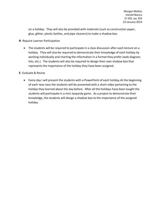 Morgan Mattas
Harold Blanco
CI 350, sec 203
23 January 2014

on a holiday. They will also be provided with materials (such as construction paper,
glue, glitter, plastic bottles, and pipe cleaners) to make a shadow box.
R- Require Learner Participation
The students will be required to participate in a class discussion after each lecture on a
holiday. They will also be required to demonstrate their knowledge of each holiday by
working individually and charting the information in a format they prefer (web diagram,
lists, etc.). The students will also be required to design their own shadow box that
represents the importance of the holiday they have been assigned.
E- Evaluate & Revise
Every day I will present the students with a PowerPoint of each holiday.At the beginning
of each new class the students will be presented with a short video pertaining to the
holiday they learned about the day before. After all the holidays have been taught the
students will participate in a mini Jeopardy game. As a project to demonstrate their
knowledge, the students will design a shadow box to the importance of the assigned
holiday.

 
