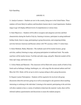 Kyle Spaulding
ASSURE #3.
A. Analyze Learners--- Students are new to the country, being new to the United States. These
students will most likely be auditory and kinesthetic learners due to visual impairments. Students
range in age will display different levels of comprehension at various times.
S. State Objectives--- Students will be able to recognize and categorize activities and their
characteristics during the fourth of July by: listening to lectures, participate in eating traditional
holiday foods, listen to songs, participating in group discussions, and comparing holiday
activities between American and Russian culture with 70% accuracy within 3-5 school days.
S. Select Methods, Media, Materials---The methods used will be teacher lectures, group
activities, auditory listening to songs, and group participation in traditional foods. The media
used here will be teacher lecture, YouTube and radio songs, and grills. Materials needed will be
food, mp3 songs, and lecture notes.
U. Utilize Media and Materials---The classroom will be filled with various smells of forth of July
foods such as barbeque, hotdogs, hamburgers, etc. with songs like the national anthem and God
Bless the USA. Desks will be set up in circle or group setting to allow group discussions.
R. Require Learner Participation—Students will be required to be involved with group
discussions about the activities going on as well as encouraged to ask questions about anything
interesting or confusing to the individual. Listening to the material, participating in the activities
will allow students to have a variety of methods to help learn the material. Lastly, there will be
informal auditory questionnaires and discussions to assess the students progress.

 