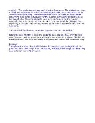 creativity. The students must use each chord at least once. The student can strum
or pluck the strings, or do both. The students will have the entire class time to
construct their own song. The following Monday will be spent on the students
performing their songs individually for the teacher, eliminating at least some of
the stage fright. While the students take turns performing for the teacher
personally the others may practice. An extra 10 minutes will be giving at the
beginning of class so that the first student to perform may have time to practice
their song.
The lyrics and chords must be written down to turn into the teacher.
Before the next Monday is over, the students must add one final entry to their
blog. This entry will be about their feelings of the lesson as a whole. Whether or
not they liked it, and why. The entry is only required to be a few sentences long.
Revising:
Throughout the week, the students have documented their feelings about the
guitar lesson in their blogs. I, as the teacher, will read these blogs and adjust my
lessons to suit the children better.

 