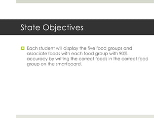 State Objectives
 Each student will display the five food groups and
associate foods with each food group with 90%
accuracy by writing the correct foods in the correct food
group on the smartboard.
 