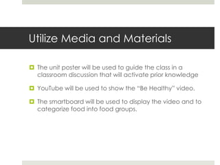Utilize Media and Materials
 The unit poster will be used to guide the class in a
classroom discussion that will activate prior knowledge
 YouTube will be used to show the “Be Healthy” video.
 The smartboard will be used to display the video and to
categorize food into food groups.
 