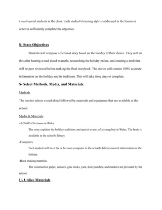 visual/spatial students in the class. Each student's learning style is addressed in the lesson in
order to sufficiently complete the objective.
S- State Objectives
Students will compose a fictional story based on the holiday of their choice. They will do
this after hearing a read aloud example, researching the holiday online, and creating a draft that
will be peer reviewed before making the final storybook. The stories will contain 100% accurate
information on the holiday and its traditions. This will take three days to complete.
S- Select Methods, Media, and Materials.
Methods
The teacher selects a read aloud followed by materials and equipment that are available at the
school.
Media & Materials
-A Child's Christmas in Wales
The story explains the holiday traditions and special events of a young boy in Wales. The book is
available in the school's library.
-Computers
Each student will have his or her own computer in the school's lab to research information on the
holiday.
-Book making materials
The construction paper, scissors, glue sticks, yarn, hole punches, and markers are provided by the
school.
U- Utilize Materials
 