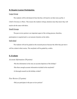 R- Require Learner Participation
Large Group
The students will be told ahead of time that they will need to set their story up like A
Child's Christmas in Wales. This insures the students will pay attention since they know they will
need to do the same with theirs.
Small Groups
The peer review portion is an important aspect of the writing process; therefore,
participation is required and is a set amount of points on the rubric.
Individual
The students will not be graded on the research process because the effort they put into it
will be evident in their stories. The storybook will be graded by a rubric.
E- Evaluate
Accurate Information (50 points)
-Was the information in the story an accurate depiction of the holiday?
-Was there enough accurate information included in the storybook?
-Is thorough research on the holiday evident?
Peer Review (25 points)
-Did you participate in the peer review portion?
 