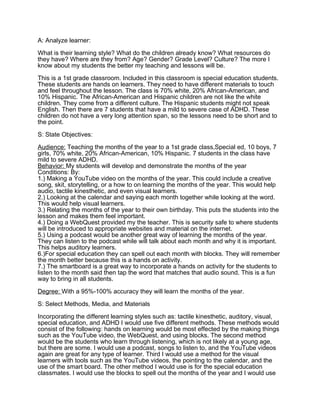 A: Analyze learner:
What is their learning style? What do the children already know? What resources do
they have? Where are they from? Age? Gender? Grade Level? Culture? The more I
know about my students the better my teaching and lessons will be.
This is a 1st grade classroom. Included in this classroom is special education students.
These students are hands on learners. They need to have different materials to touch
and feel throughout the lesson. The class is 70% white, 20% African-American, and
10% Hispanic. The African-American and Hispanic children are not like the white
children. They come from a different culture. The Hispanic students might not speak
English. Then there are 7 students that have a mild to severe case of ADHD. These
children do not have a very long attention span, so the lessons need to be short and to
the point.
S: State Objectives:
Audience: Teaching the months of the year to a 1st grade class,Special ed, 10 boys, 7
girls, 70% white, 20% African-American, 10% Hispanic. 7 students in the class have
mild to severe ADHD.
Behavior: My students will develop and demonstrate the months of the year
Conditions: By:
1.) Making a YouTube video on the months of the year. This could include a creative
song, skit, storytelling, or a how to on learning the months of the year. This would help
audio, tactile kinesthetic, and even visual learners.
2.) Looking at the calendar and saying each month together while looking at the word.
This would help visual learners.
3.) Relating the months of the year to their own birthday. This puts the students into the
lesson and makes them feel important.
4.) Doing a WebQuest provided my the teacher. This is security safe to where students
will be introduced to appropriate websites and material on the internet.
5.) Using a podcast would be another great way of learning the months of the year.
They can listen to the podcast while will talk about each month and why it is important.
This helps auditory learners.
6.)For special education they can spell out each month with blocks. They will remember
the month better because this is a hands on activity.
7.) The smartboard is a great way to incorporate a hands on activity for the students to
listen to the month said then tap the word that matches that audio sound. This is a fun
way to bring in all students.
Degree: With a 95%-100% accuracy they will learn the months of the year.
S: Select Methods, Media, and Materials
Incorporating the different learning styles such as: tactile kinesthetic, auditory, visual,
special education, and ADHD I would use five different methods. These methods would
consist of the following: hands on learning would be most effected by the making things
such as the YouTube video, the WebQuest, and using blocks. The second method
would be the students who learn through listening, which is not likely at a young age,
but there are some. I would use a podcast, songs to listen to, and the YouTube videos
again are great for any type of learner. Third I would use a method for the visual
learners with tools such as the YouTube videos, the pointing to the calendar, and the
use of the smart board. The other method I would use is for the special education
classmates. I would use the blocks to spell out the months of the year and I would use
 