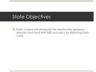 State Objectives
 Each student will distinguish the relationship between
diseases and food with 90% accuracy by matching flash
cards.
 