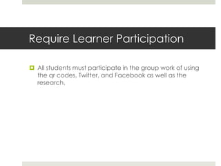 Require Learner Participation
 All students must participate in the group work of using
the qr codes, Twitter, and Facebook as well as the
research.
 
