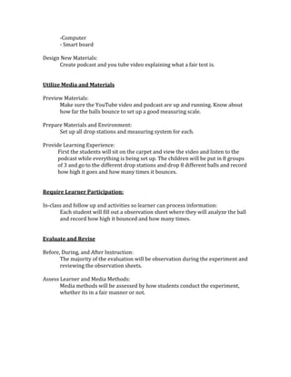 -Computer
- Smart board
Design New Materials:
Create podcast and you tube video explaining what a fair test is.
Utilize Media and Materials
Preview Materials:
Make sure the YouTube video and podcast are up and running. Know about
how far the balls bounce to set up a good measuring scale.
Prepare Materials and Environment:
Set up all drop stations and measuring system for each.
Provide Learning Experience:
First the students will sit on the carpet and view the video and listen to the
podcast while everything is being set up. The children will be put in 8 groups
of 3 and go to the different drop stations and drop 8 different balls and record
how high it goes and how many times it bounces.
Require Learner Participation:
In-class and follow up and activities so learner can process information:
Each student will fill out a observation sheet where they will analyze the ball
and record how high it bounced and how many times.
Evaluate and Revise
Before, During, and After Instruction:
The majority of the evaluation will be observation during the experiment and
reviewing the observation sheets.
Assess Learner and Media Methods:
Media methods will be assessed by how students conduct the experiment,
whether its in a fair manner or not.
 