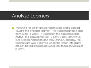 Analyze Learners
 The unit is for an 8th grade Health class and is geared
toward the average learner. The students range in age
from 13 to 15 years. 7 students in the class have mild
ADHD. The class consists of 10 boys, 7 girls, 70% white,
20% African-American and 10% Latino. Generally, the
students are well-behaved when the lesson integrates
project-based learning activities that focus on topics of
interest.
 