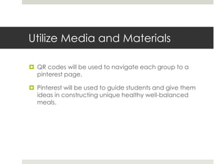 Utilize Media and Materials
 QR codes will be used to navigate each group to a
pinterest page.
 Pinterest will be used to guide students and give them
ideas in constructing unique healthy well-balanced
meals.
 
