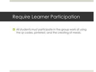 Require Learner Participation
 All students must participate in the group work of using
the qr codes, pinterest, and the creating of meals.
 