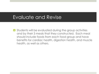 Evaluate and Revise
 Students will be evaluated during the group activities
and by their 3 meals that they constructed. Each meal
should include foods from each food group and have
benefits for cardiac health, digestion health, and muscle
health, as well as others.
 