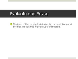 Evaluate and Revise
 Students will be evaluated during the presentations and
by their 3 meals that their group constructed.
 