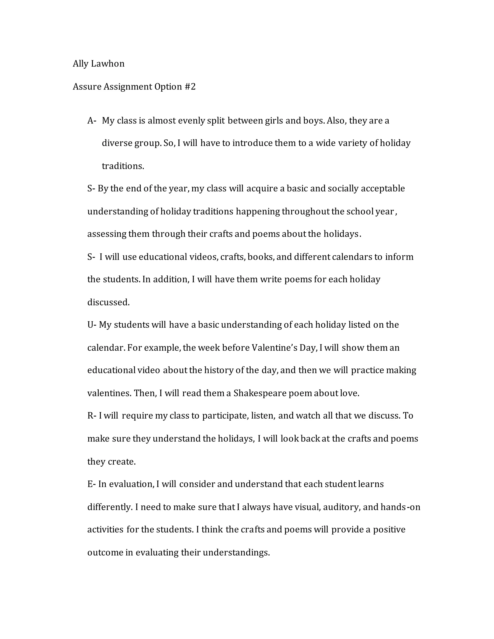 Ally Lawhon
Assure Assignment Option #2
A- My class is almost evenly split between girls and boys. Also, they are a
diverse group. So, I will have to introduce them to a wide variety of holiday
traditions.
S- By the end of the year, my class will acquire a basic and socially acceptable
understanding of holiday traditions happening throughout the school year,
assessing them through their crafts and poems about the holidays.
S- I will use educational videos, crafts, books, and different calendars to inform
the students. In addition, I will have them write poems for each holiday
discussed.
U- My students will have a basic understanding of each holiday listed on the
calendar. For example, the week before Valentine’s Day, I will show them an
educational video about the history of the day, and then we will practice making
valentines. Then, I will read them a Shakespeare poem about love.
R- I will require my class to participate, listen, and watch all that we discuss. To
make sure they understand the holidays, I will look back at the crafts and poems
they create.
E- In evaluation, I will consider and understand that each student learns
differently. I need to make sure that I always have visual, auditory, and hands-on
activities for the students. I think the crafts and poems will provide a positive
outcome in evaluating their understandings.