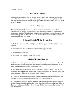 Casandra Goodwin

A- Analyze Learners
This lesson plan is for teaching the months of the year to a first grade special education
class. This class consists of ten boys and seven girls. Of these seventeen, 70% are white,
20% are African American, and 10% are Hispanic. Seven students in this class have mild
to severe ADHD.

S- State Objectives
A first grade special education class will categorize the month of the year with the
corresponding picture that symbolizes the event/holiday that takes place in each month
with the use of a list of those holidays and events per months and may ask the teacher one
time what the picture is. They will do this by the end of three weeks with 90% accuracy,
learning four months each week.

S- Select Methods, Media, & Materials
1) Handouts listing each of the holidays/events that take place in each month (two per
student).
2) Picture handouts that coordinate with the month (two per student).
3) An abundance of crayons.
4) Plain white copy paper (12 sheets per student).

U- Utilize Media & Materials
1) The handouts listing the holidays/events per month along with the pictures will first be
put in their backpacks with a note to their parents explaining the assignment and the at
home study they should be doing to help them learn.
2) With their other set of handouts that the student will retrieve at the end of each class,
the student will look over the holiday sheet while being informed on how each month has
importance and will discuss an important month to them.
3) The teacher will show the pictures and explain how each symbolized that month. For
example, December would be a Christmas tree with presents under it.
4) The students will use the crayons and paper to recreate each symbol in their own way
to help visualize what they are learning. As for the children who do not have the ability to
draw, they will quiz each other with the pictures that the other students drew so they will
also be included.

 