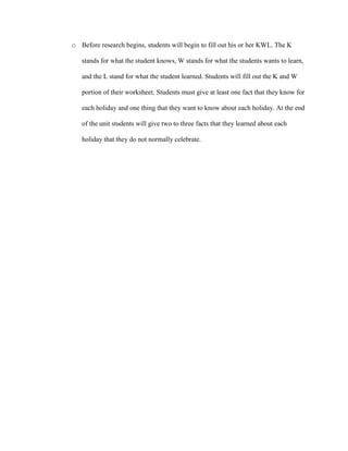 o Before research begins, students will begin to fill out his or her KWL. The K
stands for what the student knows, W stands for what the students wants to learn,
and the L stand for what the student learned. Students will fill out the K and W
portion of their worksheet. Students must give at least one fact that they know for
each holiday and one thing that they want to know about each holiday. At the end
of the unit students will give two to three facts that they learned about each
holiday that they do not normally celebrate.
 