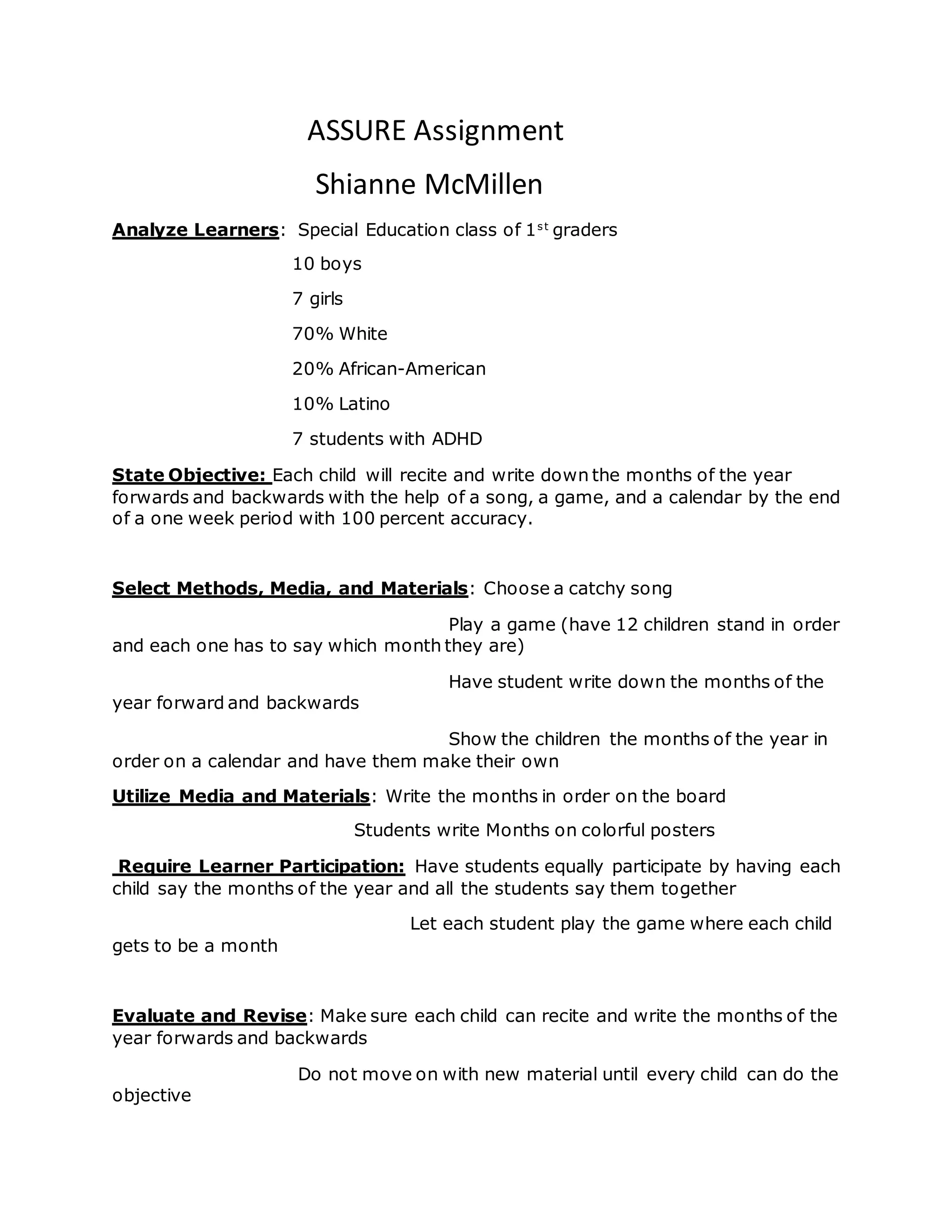 ASSURE Assignment
Shianne McMillen
Analyze Learners: Special Education class of 1st
graders
10 boys
7 girls
70% White
20% African-American
10% Latino
7 students with ADHD
State Objective: Each child will recite and write down the months of the year
forwards and backwards with the help of a song, a game, and a calendar by the end
of a one week period with 100 percent accuracy.
Select Methods, Media, and Materials: Choose a catchy song
Play a game (have 12 children stand in order
and each one has to say which month they are)
Have student write down the months of the
year forward and backwards
Show the children the months of the year in
order on a calendar and have them make their own
Utilize Media and Materials: Write the months in order on the board
Students write Months on colorful posters
Require Learner Participation: Have students equally participate by having each
child say the months of the year and all the students say them together
Let each student play the game where each child
gets to be a month
Evaluate and Revise: Make sure each child can recite and write the months of the
year forwards and backwards
Do not move on with new material until every child can do the
objective