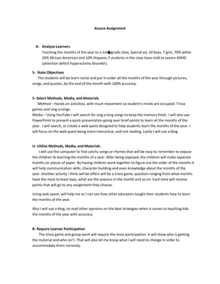 Assure Assignment
A- Analyze Learners
Teaching the months of the year to a 1st�grade class, Special ed, 10 boys, 7 girls, 70% white
20% African-American and 10% Hispanic.7 students in the class have mild to severe ADHD
(attention deficit hyperactivity disorder).
S- State Objectives
The students will be learn recite and put in order all the months of the year through pictures,
songs, and puzzles, by the end of the month with 100% accuracy.
S- Select Methods, Media, and Materials
Method – Hands on activities, with much movement so student’s minds are occupied. Trivia
games and sing-a-longs.
Media – Using YouTube I will search for sing a long songs to keep the memory fresh. I will also use
PowerPoint to present a quick presentation going over brief points to learn all the months of the
year. I will search, or create a web quest designed to help students learn the months of the year. I
will focus on the web quest being more interactive, and not reading. Lastly I will use a blog.
U- Utilize Methods, Media, and Materials
I will use the computer to find catchy songs or rhymes that will be easy to remember to expose
the children to learning the months of a year. After being exposed, the children will make separate
months on pieces of paper. By having children work together to figure out the order of the months it
will help communication skills, character building and even knowledge about the months of the
year. Another activity I think will be effect will be a trivia game, question ranging from what months
have the most to least days, what are the seasons in the month and so on. Each time will receive
points that will go to any assignment they choose.
Using web quest, will help me as I can see how other educators taught their students how to learn
the months of the year.
Also I will use a blog, to read other opinions on the best strategies when it comes to teaching kids
the months of the year with accuracy.
R- Require Learner Participation
The trivia game and group work will require the most participation. It will show who is getting
the material and who isn’t. That will also let me know what I will need to change in order to
accommodate them correctly.
 