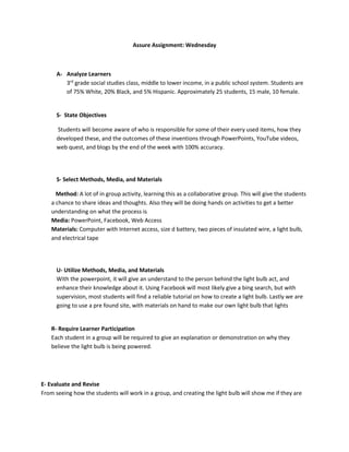 Assure Assignment: Wednesday
A- Analyze Learners
3rd
grade social studies class, middle to lower income, in a public school system. Students are
of 75% White, 20% Black, and 5% Hispanic. Approximately 25 students, 15 male, 10 female.
S- State Objectives
Students will become aware of who is responsible for some of their every used items, how they
developed these, and the outcomes of these inventions through PowerPoints, YouTube videos,
web quest, and blogs by the end of the week with 100% accuracy.
S- Select Methods, Media, and Materials
Method: A lot of in group activity, learning this as a collaborative group. This will give the students
a chance to share ideas and thoughts. Also they will be doing hands on activities to get a better
understanding on what the process is
Media: PowerPoint, Facebook, Web Access
Materials: Computer with Internet access, size d battery, two pieces of insulated wire, a light bulb,
and electrical tape
U- Utilize Methods, Media, and Materials
With the powerpoint, it will give an understand to the person behind the light bulb act, and
enhance their knowledge about it. Using Facebook will most likely give a bing search, but with
supervision, most students will find a reliable tutorial on how to create a light bulb. Lastly we are
going to use a pre found site, with materials on hand to make our own light bulb that lights
R- Require Learner Participation
Each student in a group will be required to give an explanation or demonstration on why they
believe the light bulb is being powered.
E- Evaluate and Revise
From seeing how the students will work in a group, and creating the light bulb will show me if they are
 