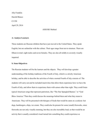 Ally Franklin
Harold Blanco
CI 350
April 29, 2014
ASSURE Method
A: Analyze Learners
These students are Russian children that have just moved to the United States. They speak
English, but are unfamiliar with the culture. Their ages range from ten to nineteen. There are
fifteen in total: eight males and seven females. They are also all mildly to severely visually
impaired.
S: State Objectives
The Russian students will be the learners and the objects. They will develop a greater
understanding of the holiday traditions of the Fourth of July, which is a strictly American
holiday, and be able to describe the activities of what a normal Fourth of July consists of. The
students will carry out and be included inactivities that allow them experience how we have the
Fourth of July, and allow them to experience them with senses other than sight. They could listen
typical American songs that represent patriotism, like “The Star Spangled Banner,” or “God
Bless America.”Then they could discuss the meanings behind them and what they mean to
Americans. They will be presented with thetypes of foods that would be eaten at a cookout- hot
dogs, hamburgers, chips, ice cream. They could also be present for some (small) fireworks, since
fireworks are not only visually stunning, but they are also incredibly loud, so that would be an
activity that is usually considered visual turned into something they could experience as
 