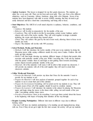 • Analyze Learners: This lesson is designed for my first grade classroom. The students are
either five or six years old. There are ten boys and seven girls. They vary from a few different
ethnicities, such as; Caucasian, African American, along with a few Hispanic. Seven of my
students have been diagnosed with mild to severe ADHD, meaning that they do tend to get
easily distracted and have a hard time concentrating and being able to focus.
• State Objectives: The ABCD of a well stated objective is audience, behavior, conditions, and
degree.
• Audience: My students
• Behavior: will be able to consecutively list the months of the year.
• Conditions: They will be able to do this by associating certain events/ holidays and/or
objects with each of the twelve months. They will work together to design a calendar
including the events and objects they learned about.
(Time): They will achieve this goal by the end of next week, allowing them to focus on six
months per week.
• Degree: My students will do this with 90% accuracy.
• Select Methods, Media, and Materials:
• Methods: I will first introduce the twelve months of the year to my students by doing the
Macarena moves while saying a different month for every move I make. I believe this will
easily get their attention.
• Media: I will then begin showing my students different images of objects that people often
associate with particular months of the year. While I am doing this, I will ask my students
what the picture reminds them of, and begin to start guiding them towards associating
certain objects towards particular months of the year.
• Materials: All of the materials I will need, I will be able to find around my classroom. I
will provide my students with all of the craft supplies they will need to create their
classroom calendar.
• Utilize Media and Materials:
• Preview the Materials: I will preview my ideas that I have for the materials I want to
provide for my students to use.
• Prepare the Material: I will have packets of materials grouped together for each of my
students to use to create their part of the calendar.
• Prepare the Environment: Everything will be sorted out for my students to use. They will
be made aware of how all of the supplies should be used in a realistic manner.
• Prepare the Learners: I will introduce the students to the subject by playing the Macarena
music and begin doing the moves to the dance while yelling out each month of the year
while I am making another dance move.
• Provide a Presentation: I have to do everything I can to get them excited about this lesson
in the beginning with hopes of keeping their attention all the way through.
• Require Learning Participation: Different kids learn in different ways due to different
learning styles.
- One way I will have my students participating is by standing up and singing/dancing along
with me. Even if they do not get it right the first time around, the activity will get my students
 