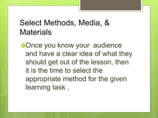 Select Methods, Media, &
Materials
Once you know your audience
and have a clear idea of what they
should get out of the lesson, then
it is the time to select the
appropriate method for the given
learning task ,
 