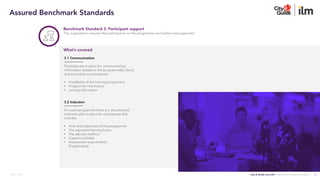 City & Guilds and ILM | Assured Benchmark Standards
March 2023
Benchmark Standard 3: Participant support
The organisation ensures that participants on the programme are briefed and supported
3.1 Communication
Processes are in place for communicating
information related to the programme(s) clearly
and accurately to participants:
• Availability of the training programme
• Programme information
• Joining information.
3.2 Induction
For each programme there is a documented
induction plan in place for participants that
includes:
• Aims and objectives of the programme
• The expected learning hours
• The delivery method
• Support available
• Assessment requirements
(if applicable).
What’s covered
4
Assured Benchmark Standards
 