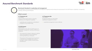City & Guilds and ILM | Assured Benchmark Standards
March 2023
Benchmark Standard 6: Leadership and management
The organisation ensures that each leadership and management programme demonstrates the requirements for the ILM footprint: leadership, management,
coaching, mentoring and enterprise.
6.3 Programme title
Programme title(s) accurately reflect
leadership/management content:
• Leadership/management content reflected.
What’s covered
6.1 Programme aim
The aim of the programme(s) is to develop
leadership and management capability:
• Leadership and management is embedded in
all aspects of the programme(s).
6.2 ILM footprint
Each programme fits within the ILM footprint of
leadership, management, coaching, mentoring or
enterprise:
• The programme is based on general or specific
areas of management and/or leadership,
coaching/mentoring or enterprise
• The purpose of the programme is to enhance
or develop the knowledge and/or skills of
managers, leaders, coaches, mentors and/or
entrepreneurs.
7
Assured Benchmark Standards
 