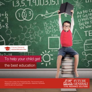 Future Generali
Assured Education Plan
To help your child get
the best education
This is a Non-Linked, Non-Participating Plan. This insurance plan is
designed to provide for your child’s education milestones. All benefits
under this plan are Guaranteed.
 