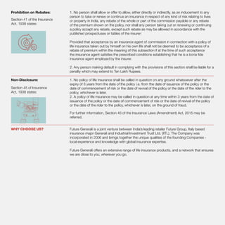 Prohibition on Rebates:	 1. No person shall allow or offer to allow, either directly or indirectly, as an inducement to any
person to take or renew or continue an insurance in respect of any kind of risk relating to lives
or property in India, any rebate of the whole or part of the commission payable or any rebate
of the premium shown on the policy, nor shall any person taking out or renewing or continuing
a policy accept any rebate, except such rebate as may be allowed in accordance with the
published prospectuses or tables of the insurer:
Provided that acceptance by an insurance agent of commission in connection with a policy of
life insurance taken out by himself on his own life shall not be deemed to be acceptance of a
rebate of premium within the meaning of this subsection if at the time of such acceptance
the insurance agent satisfies the prescribed conditions establishing that he is a bona fide
insurance agent employed by the insurer.
2. Any person making default in complying with the provisions of this section shall be liable for a
penalty which may extend to Ten Lakh Rupees.
Non-Disclosure:	 1. No policy of life insurance shall be called in question on any ground whatsoever after the
expiry of 3 years from the date of the policy i.e. from the date of issuance of the policy or the
date of commencement of risk or the date of revival of the policy or the date of the rider to the
policy, whichever is later.
2. A policy of life insurance may be called in question at any time within 3 years from the date of
issuance of the policy or the date of commencement of risk or the date of revival of the policy
or the date of the rider to the policy, whichever is later, on the ground of fraud.
For further information, Section 45 of the Insurance Laws (Amendment) Act, 2015 may be
referred.
WHY CHOOSE US? 	 Future Generali is a joint venture between India’s leading retailer Future Group, Italy based
insurance major Generali and Industrial Investment Trust Ltd. (IITL). The Company was
incorporated in 2006 and brings together the unique qualities of the founding Companies -
local experience and knowledge with global insurance expertise.
Future Generali offers an extensive range of life insurance products, and a network that ensures
we are close to you, wherever you go.
Section 41 of the Insurance
Act, 1938 states:
Section 45 of Insurance
Act, 1938 states:
 