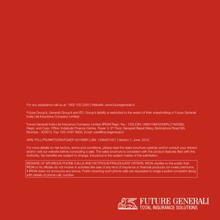 For any assistance call us at: 1800 102 2355 | Website: www.futuregenerali.in
Future Group’s, Generali Group’s and IITL Group’s liability is restricted to the extent of their shareholding in Future Generali
India Life Insurance Company Limited.
Future Generali India Life Insurance Company Limited (IRDAI Regn. No.: 133) (CIN: U66010MH2006PLC165288).
Regd. and Corp. Ofﬁce: Indiabulls Finance Centre, Tower 3, 6th
Floor, Senapati Bapat Marg, Elphinstone Road (W),
Mumbai - 400013. Fax: 022-4097 6600, Email: care@futuregenerali.in
ARN: FG-L/PD/MKTG/EN/FGAEP-001WBR | UIN: 133N057V01 | Version 1: June, 2015
For more details on risk factors, terms and conditions, please read the sales brochure carefully and/or consult your Advisor
and/or visit our website before concluding a sale. The sales brochure is consistent with the product features ﬁled with the
Authority. Tax beneﬁts are subject to change. Insurance is the subject matter of the solicitation.
BEWARE OF SPURIOUS PHONE CALLS AND FICTITIOUS/FRAUDULENT OFFERS. IRDAI clarifies to the public that:
IRDAI or its ofﬁcials do not involve in activities like sale of any kind of insurance or ﬁnancial products nor invest premiums
• IRDAI does not announce any bonus. Public receiving such phone calls are requested to lodge a police complaint along
with details of phone call, number.
 