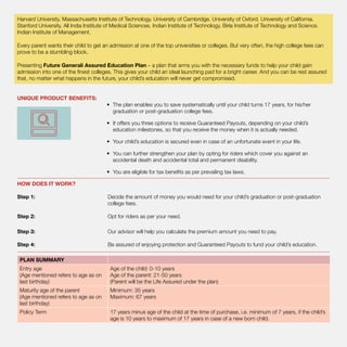 Harvard University. Massachusetts Institute of Technology. University of Cambridge. University of Oxford. University of California.
Stanford University. All India Institute of Medical Sciences. Indian Institute of Technology. Birla Institute of Technology and Science.
Indian Institute of Management.
Every parent wants their child to get an admission at one of the top universities or colleges. But very often, the high college fees can
prove to be a stumbling block.
Presenting Future Generali Assured Education Plan – a plan that arms you with the necessary funds to help your child gain
admission into one of the finest colleges. This gives your child an ideal launching pad for a bright career. And you can be rest assured
that, no matter what happens in the future, your child’s education will never get compromised.
UNIQUE PRODUCT BENEFITS:	
•	 The plan enables you to save systematically until your child turns 17 years, for his/her
graduation or post-graduation college fees.
•	 It offers you three options to receive Guaranteed Payouts, depending on your child’s
education milestones, so that you receive the money when it is actually needed.
•	 Your child’s education is secured even in case of an unfortunate event in your life.
•	 You can further strengthen your plan by opting for riders which cover you against an
accidental death and accidental total and permanent disability.
•	 You are eligible for tax benefits as per prevailing tax laws.
HOW DOES IT WORK?
Step 1: 	 Decide the amount of money you would need for your child’s graduation or post-graduation
college fees.
Step 2: 	 Opt for riders as per your need.
Step 3: 	 Our advisor will help you calculate the premium amount you need to pay.
Step 4: 	 Be assured of enjoying protection and Guaranteed Payouts to fund your child’s education.
PLAN SUMMARY
Entry age
(Age mentioned refers to age as on
last birthday)
Age of the child: 0-10 years
Age of the parent: 21-50 years
(Parent will be the Life Assured under the plan)
Maturity age of the parent
(Age mentioned refers to age as on
last birthday)
Minimum: 35 years
Maximum: 67 years
Policy Term 17 years minus age of the child at the time of purchase, i.e. minimum of 7 years, if the child’s
age is 10 years to maximum of 17 years in case of a new born child.
 