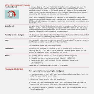 LITTLE PRIVILEGES, JUST FOR YOU
Free-Look Period:	 In case you disagree with any of the terms and conditions of the policy, you can return the
policy to the Company within 15 days (30 days if the policy is sold through the Distance
Marketing Mode) of its receipt, for cancellation, stating your objections. Future Generali will
refund the policy premium after the deduction of proportionate risk premium for the period of
cover, stamp duty charges, cost of medical examination, if any.
Note: Distance marketing means insurance solicitation by way of telephone calling/short
messaging service (SMS)/other electronic modes like email, internet and interactive television
(DTH)/direct mail/newspaper and magazine inserts or any other means of communication other
than that in person.
Grace Period:	 You get a Grace Period of 30 days if you have opted for Annual mode of premium payment or
15 days if you have opted for monthly premium payment from the premium due date to pay
your missed premium. During these days, you will continue to be covered and be entitled to
receive all the benefits subject to deduction of due premiums.
Flexibility to make changes:	 We allow you to make change in the mode of payment on the basis of valid reasons submitted
by you and subject to underwriting policy of the Company.
Loan:	 You may avail of a loan once the policy has acquired Surrender Value. The maximum amount of
loan that can be availed is up to 85% of the Surrender Value.
For more details, please refer the policy document.
Tax Benefits:	 Premium(s) paid are eligible for tax benefit as may be available under the provisions of
Section(s) 80C, 80CCC (1), 80D,10.10D as applicable. For further details, consult your tax
advisor. Tax benefits are subject to change from time to time.
Riders:	 You have the option to enhance your cover by opting for the following riders.
1. Future Generali Non-Linked Accidental Death Rider (UIN 133B023V01)
2. Future Generali Non-Linked Accidental Total and Permanent Disability Rider
(UIN 133B024V01)
Please refer to the respective rider brochures for more details.
TERMS AND CONDITIONS
Non-payment of premiums during the first 2 years
•	 If any due premiums for first 2 policy years have not been paid within the Grace Period, the
policy shall lapse and shall have no value.
•	 All risk cover ceases while the policy is in lapsed status.
•	 You have the option to revive the plan within 2 years from the date of the first unpaid due
premium. You will be required to pay arrears of premium along with interest.
•	 If the plan is not revived by the end of the Revival Period, the policy will terminate and no
benefits are payable.
 