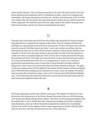 makes up their character. They will then present them to the class.The media used for this class
lesson and homework assignment will be a combination of audio, visual (as in computers and
multimedia), still images (the poster), text, Elmo use, and show and tell because of the YouTube
story-telling video, the class poster, the read-aloud, the post-reading activity, and the homework
twitter assignment. The materials used will be the videos made by the teacher, the poster (also
made by the teacher), and the text which was purchased by the teacher.
U
The audio and visual media used will be the story-telling video about the five literary elements
being played from a computerto the students at their desks. Then the students will listen and
participate in a class discussion about the class literary poster. So there will need to be an already
correctly set up the YouTube channel and video. I must make surethe story-telling video has
been tested and made sure it works with the internet connection without glitches and that it runs
smoothly. I will also have the poster already to play and make sure that is has been placed in a
visible area where it is properly displayed. There will also be text media and materials through
the read-aloud of Olivia. I will make sure I have the Elmo set up so that the book can be placed
on it to be seen from the front of the class so no students have to strain to see. I will have
practiced the read-aloud many times to assure that I will go through it smoothly and that I
already know what I want to say and mention about the literary element of character. The paper
for the post-reading activity will be supplied by the teacher and the students will have an allotted
time to finish their post-reading activity and present it to class. Lastly, the students will need to
tweet one thing they learned from today’s class to the Twitter account @MissBollners3rdgrade
class. I will assure that each student has their twitter account that has been previously made for
other homework assignments before this unit.
R
The learner participation in this class will have to be great. The students will often be in class
discussions, like when going over the literary element class poster when we will be discussing
each element and talking amongst all the students. Then there will be learning participation when
the students have to show and tell about their character post-reading activity they completed
about themselves, and even with the homework assignment the students have to participate
actively with Twitter. So the students will have many opportunities to discuss what they think
about the activities, what they felt about the activities, if they liked them.
 