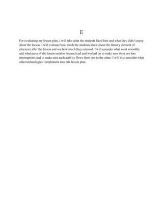 E
For evaluating my lesson plan, I will take what the students liked best and what they didn’t enjoy
about the lesson. I will evaluate how much the students knew about the literary element of
character after the lesson and see how much they retained. I will consider what went smoothly
and what parts of the lesson need to be practiced and worked on to make sure there are less
interruptions and to make sure each activity flows from one to the other. I will also consider what
other technologies I implement into this lesson plan.
 