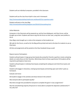 Students will use individual computers, provided in the classroom. 
Students will use the class forum both in class and in homework 
http://movesandstorytelling.freeforums.net/board/2/1st-superhero-pitch 
Students will post on the class Blog 
http://moviesandstorytelling.blogspot.com/2014/12/storytelling.html 
Utilize Materials- 
Computers in the Classroom will be powered up, and the Zunai Webquest, and Class Forum, will be 
brought up on them. Students will have to log into the forum on their own, using their own profiles to 
do so. 
Class Blog is also brought up in a tab on the computer so that students can 
QR code for the Forum, as well as for the Blog will be printed and next to the door for students to use as 
they leave. 
All links and assignments will be posted on the Class Facebook Group as well. 
Require Learner Participation- 
Students will participate in large group learning by discussing their favorite superhero movies and giving 
details as to why those are their favorites. What draws them to those superheroes? All students will be 
required to participate at least once. 
Students will participate in individual learning by completing the webquest and initial forum posts and 
blog posts. 
Students will engage in interactive, small group learning by commenting upon each other’s posts as 
homework. 
Evaluate and revise- 
Did students engage in the activities and show interest in the content? 
Was everyone able to participate equally? 
Was there enough time provided for everyone to complete the given in class assignments? 
Was the overwhelming majority (70 percent or more) able to compete the objectives satisfactorily? If 
not, why not? 
