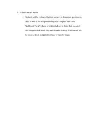 6. E- Evaluate and Revise
 Students will be evaluated by their answers to discussion questions in
class as well as the assignment they must complete after their
WebQuest. The WebQuest is for the students to do on their own, so I
will recognize how much they have learned that day. Students will not
be asked to do an assignment outside of class for Day 2.
 