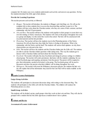 Nathaniel Searls
computer lab. He makes sure every students understands each activity and answers any questions. He has
the students download the Zello app to their phones.
Provide the Learning Experience
The teacher presents each activity as followed:
 Blogger. The teacherwill introduce the students to Blogger and what blogs are. He will use the
computer lab to show students how to access the classroom blog and how to post to it. The
students will then write about the Cherokee nation; who they are; some of their customs; and their
relationship with the US government.
 Arts and Bots. The teacher will have the students work together in their groups to create their very
own bot relating to Native Americans. The students will work on this project throughout the week
as a group and display it at the end of the week to the school. The bots will be constructed with
recycled material and the kits provided.
 Photoshop. The teacher will have the students react to the Photoshop picture of the Native
American. He will ask them how they think the Native is feeling in the picture. What is the
relationship with the Native and the land? The students will answer their opinions on why these
characteristics are relevant to the class.
 Zello. The teacher will have the students and the Cherokee Indian join the Zello call. The students
are able to ask the Cherokee Indian questions while taking turns. This way the students get to
interact with a Cherokee Indian and learn about the Cherokee Nation.
 Facebook. The teacher will make the class Facebook and change its privacy settings to a hidden
closed group. The teacher will send a permission slip home with the students explaining the use
of the Facebook page and requiring permission from the parent. The parent will be required to
give their information needed to be invited to the group. The Facebook group will be used to
document and show the parents what their children will be doing throughout the week.
 Wikispaces. The teacher will create the Wikispace classroom and give the students the link to it.
He will explain that all the information they need for the Unit Plan will be made available on the
Wikispace.
Require Learner Participation
Large-Group Activities
The students will participate in classroom discussion along with writing to the classroom blog. The
students will participate in the Zello call with the Cherokee Indian. The children will analyze the
Photoshop picture as a class.
Small-Group Activities
The students will be divided up into small groups when they work on their arts and bots. They will also be
grouped with a student that has the Zello app incase a student doesn’t have a phone.
Evaluate and Revise
Assessment ofLearner Achievement
 