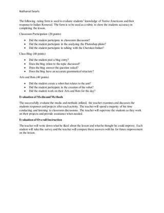Nathaniel Searls
The following rating form is used to evaluate students’ knowledge of Native Americans and their
response to Indian Removal. The form is to be used as a rubric to show the students accuracy in
completing the lesson.
Classroom Participation (20 points)
 Did the student participate in classroom discussion?
 Did the student participate in the analyzing the Photoshop photo?
 Did the student participate in talking with the Cherokee Indian?
Class Blog (40 points)
 Did the student post a blog entry?
 Does the blog relate to the topic discussed?
 Does the blog answer the question asked?
 Does the blog have an accurate grammatical structure?
Arts and Bots (40 points)
 Did the student create a robot that relates to the unit?
 Did the student participate in the creation of the robot?
 Did the student work on their Arts and Bots for the day?
Evaluation of Media and Methods
The successfully evaluate the media and methods utilized, the teacher examines and discusses the
students responses and projects after each activity. The teacher will spend a majority of his time
conducting and listening to classroom discussions. The teacher will supervise the students as they work
on their projects and provide assistance when needed.
Evaluation of Overall Instruction
The teacher will write down what he liked about the lesson and what he thought he could improve. Each
student will take this survey and the teacher will compare these answers with his for future improvement
on the lesson.
 
