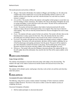 Nathaniel Searls
The teacher presents each activity as followed:
 Blogger. The teacherwill introduce the students to Blogger and what blogs are. He will use the
computer lab to show students how to access the classroom blog and how to post to it. The
students will then write about the court trial; what the decision was; and what was Andrew
Jackson’s response?
 Arts and Bots. The teacher will have the students work together in their groups to create their very
own bot relating to Native Americans. The students will work on this project throughout the week
as a group and display it at the end of the week to the school. The bots will be constructed with
recycled material and the kits provided.
 Twitter. The teacher will show the students what Andrew Jackson tweeted and will ask the
students to reply to the tweet with the person they were assigned. They must stay in character
when replying. They will use what they learned about the character throughout the week to make
a response.
 Poster. The students will make a poster for their arts and bots. The teacher will show them on the
Smartboard how to make a poster for their bots. They will advertise that the class will be
presenting their arts and bots tomorrow and everyone in the school is welcome to come.
 Facebook. The teacher will make the class Facebook and change its privacy settings to a hidden
closed group. The teacher will send a permission slip home with the students explaining the use
of the Facebook page and requiring permission from the parent. The parent will be required to
give their information needed to be invited to the group. The Facebook group will be used to
document and show the parents what their children will be doing throughout the week.
 Wikispaces. The teacher will create the Wikispace classroom and give the students the link to it.
He will explain that all the information they need for the Unit Plan will be made available on the
Wikispace.
Require Learner Participation
Large-Group Activities
The students will participate in classroom discussion along with writing to the classroom blog. The
students will reply to the Andrew Jackson tweet and the teacher will read each tweet to the class.
Small-Group Activities
The students will be divided up into small groups when they work on their arts and bots and when they
make their posters.
Evaluate and Revise
Assessment ofLearner Achievement
The following rating form is used to evaluate students’ knowledge of Native Americans and their
response to Indian Removal. The form is to be used as a rubric to show the students accuracy in
completing the lesson.
Classroom Participation (20 points)
 Did the student participate in classroom discussion?
 