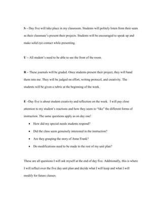 S – Day five will take place in my classroom. Students will politely listen from their seats
as their classmate’s present their projects. Students will be encouraged to speak up and
make solid eye contact while presenting.
U – All student’s need to be able to see the front of the room.
R – These journals will be graded. Once students present their project, they will hand
them into me. They will be judged on effort, writing protocol, and creativity. The
students will be given a rubric at the beginning of the week.
E –Day five is about student creativity and reflection on the week. I will pay close
attention to my student’s reactions and how they seem to “like” the different forms of
instruction. The same questions apply as on day one!
 How did my special needs students respond?
 Did the class seem genuinely interested in the instruction?
 Are they grasping the story of Anne Frank?
 Do modifications need to be made to the rest of my unit plan?
These are all questions I will ask myself at the end of day five. Additionally, this is where
I will reflect over the five day unit plan and decide what I will keep and what I will
modify for future classes.
 
