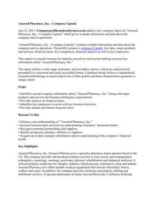 Assured Pharmacy, Inc. - Company Capsule
July 15, 2013: Companyprofilesandconferences.com added a new company report on "Assured
Pharmacy, Inc. - Company Capsule" which gives in depth information and data about the
company and its operations.
"Assured Pharmacy, Inc. - Company Capsule" contains in depth information and data about the
company and its operations. The profile contains a company Capsule, key facts, major products
and services, financial ratios, key competitors, financial analysis as well as key employees.
This report is a crucial resource for industry executives and anyone looking to access key
information about "Assured Pharmacy, Inc."
The report utilizes a wide range of primary and secondary sources, which are analyzed and
presented in a consistent and easily accessible format. Canadean strictly follows a standardized
research methodology to ensure high levels of data quality and these characteristics guarantee a
unique report.
Scope
• Identifies crucial company information about "Assured Pharmacy, Inc." along with major
products and services for business intelligence requirements.
• Provides analysis on financial ratios.
• Identifies key employees to assist with key business decisions.
• Provides annual and interim financial ratios.
Reasons To Buy
• Enhance your understanding of ""Assured Pharmacy, Inc."
• Increase business/sales activities by understanding customers’ businesses better.
• Recognize potential partnerships and suppliers.
• Qualify prospective partners, affiliates or suppliers.
• Acquire up-to-date company information and an understanding of the company’s financial
health.
Key Highlights
Assured Pharmacy, Inc. (Assured Pharmacy) is a specialty pharmacy stores operator based in the
US. The company provides advanced prescription services to treat cancer, pain management,
orthopedics, neurology, oncology, psychiatry, physical rehabilitation and industrial medicine. It
sells prescription medicines for allergies, diabetes, blood pressure, cholesterol, sleep and asthma.
Assured Pharmacy also offers durable medical equipments that include wheelchair, braces,
walkers and canes. In addition, the company provides electronic prescription refilling and
fulfillment services. It operates pharmacies in Santa Ana and Riverside, California; Kirkland,
 