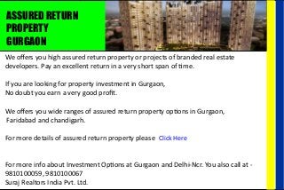 ASSURED RETURN
PROPERTY
GURGAON
We oﬀers you high assured return property or projects of branded real estate
developers. Pay an excellent return in a very short span of me.
If you are looking for property investment in Gurgaon,
No doubt you earn a very good proﬁt.
We oﬀers you wide ranges of assured return property op ons in Gurgaon,
Faridabad and chandigarh.
For more details of assured return property please
For more info about Investment Op ons at Gurgaon and Delhi-Ncr. You also call at -
9810100059, 9810100067
Suraj Realtors India Pvt. Ltd.
Click Here
 