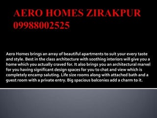 Aero Homes brings an array of beautiful apartments to suit your every taste
and style. Best in the class architecture with soothing interiors will give you a
home which you actually craved for. It also brings you an architectural marvel
for you having significant design spaces for you to chat and view which is
completely encamp saluting. Life size rooms along with attached bath and a
guest room with a private entry. Big spacious balconies add a charm to it.
 