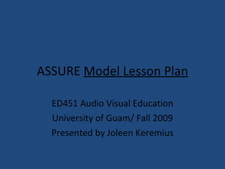 ASSURE   Model Lesson Plan ED451 Audio Visual Education University of Guam/ Fall 2009 Presented by Joleen Keremius 